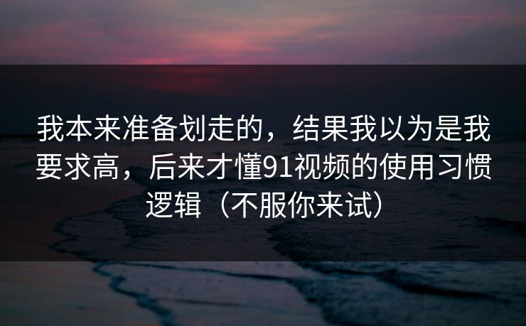 我本来准备划走的，结果我以为是我要求高，后来才懂91视频的使用习惯逻辑（不服你来试）