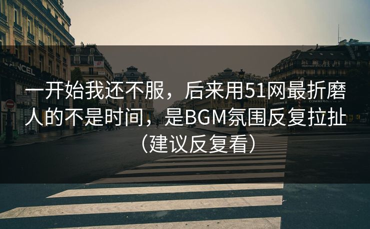 一开始我还不服，后来用51网最折磨人的不是时间，是BGM氛围反复拉扯（建议反复看）