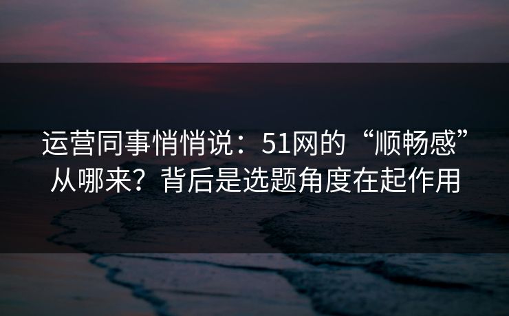 运营同事悄悄说：51网的“顺畅感”从哪来？背后是选题角度在起作用