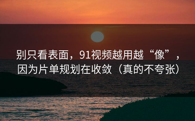 别只看表面，91视频越用越“像”，因为片单规划在收敛（真的不夸张）