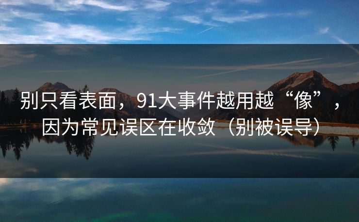 别只看表面，91大事件越用越“像”，因为常见误区在收敛（别被误导）