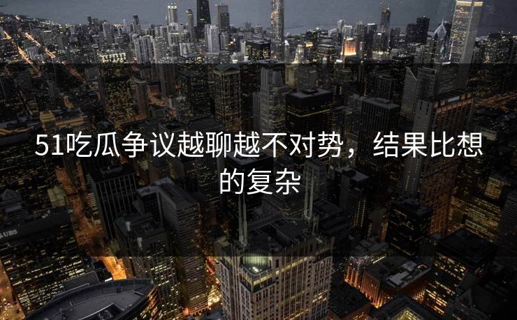 51吃瓜争议越聊越不对势，结果比想的复杂